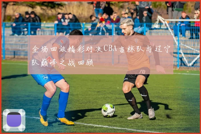 全场回放精彩对决CBA吉林队与辽宁队巅峰之战回顾