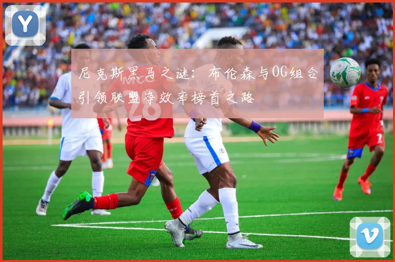 尼克斯黑马之谜：布伦森与OG组合引领联盟净效率榜首之路