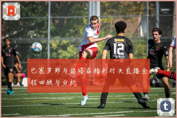巴塞罗那与赫塔菲精彩对决直播全程回顾与分析