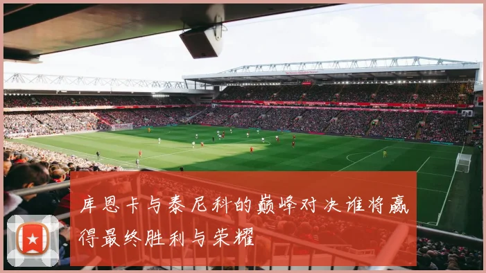 库恩卡与泰尼科的巅峰对决谁将赢得最终胜利与荣耀