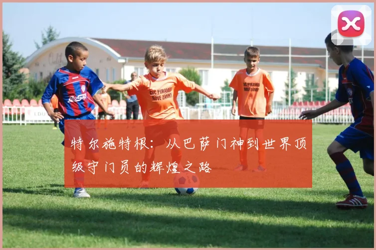 特尔施特根：从巴萨门神到世界顶级守门员的辉煌之路