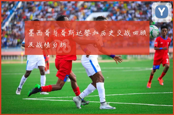 墨西哥与哥斯达黎加历史交战回顾及战绩分析