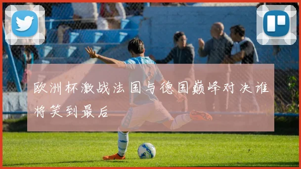 欧洲杯激战法国与德国巅峰对决谁将笑到最后