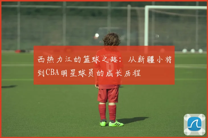 西热力江的篮球之路：从新疆小将到CBA明星球员的成长历程