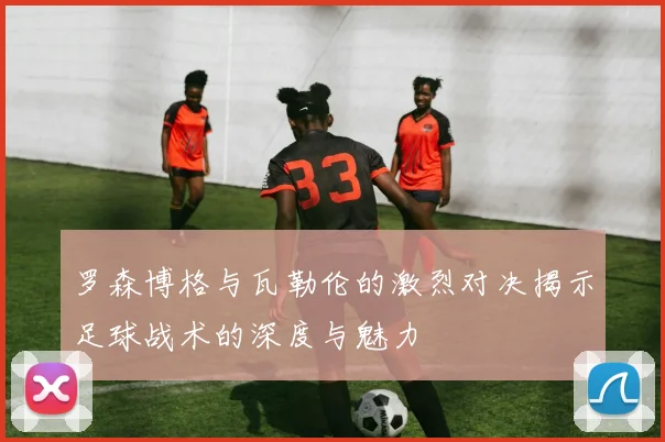 罗森博格与瓦勒伦的激烈对决揭示足球战术的深度与魅力