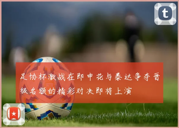 足协杯激战在即申花与泰达争夺晋级名额的精彩对决即将上演