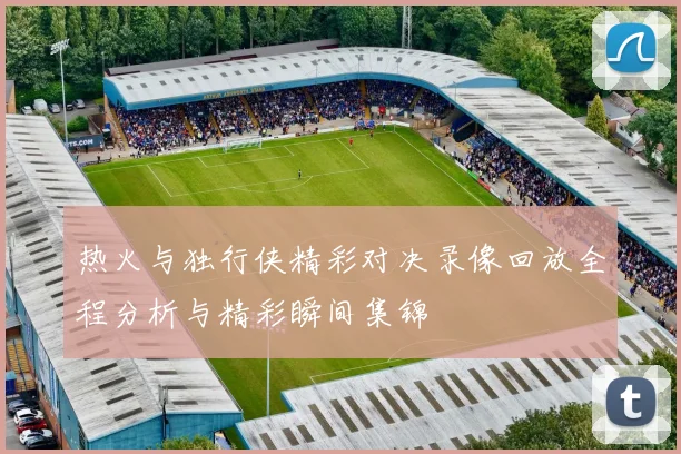 热火与独行侠精彩对决录像回放全程分析与精彩瞬间集锦