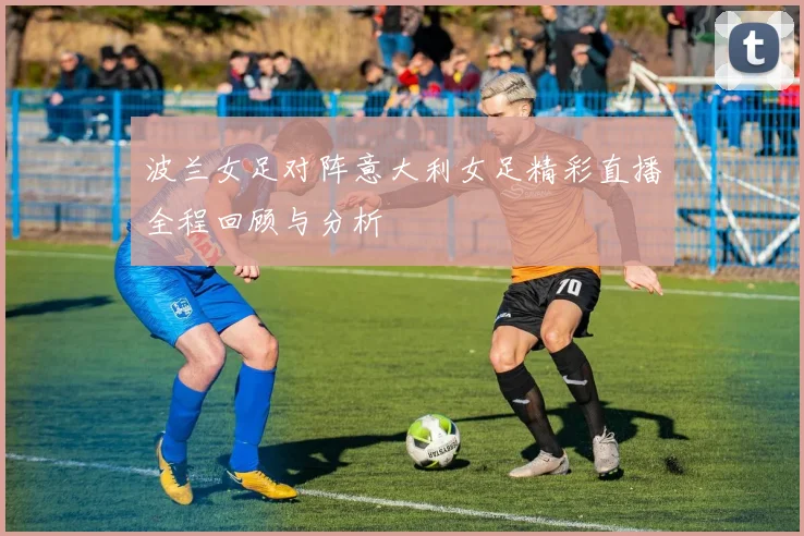 波兰女足对阵意大利女足精彩直播全程回顾与分析