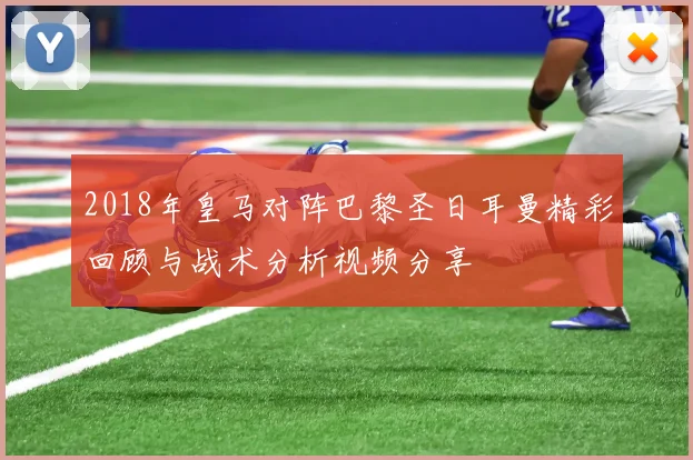 2018年皇马对阵巴黎圣日耳曼精彩回顾与战术分析视频分享