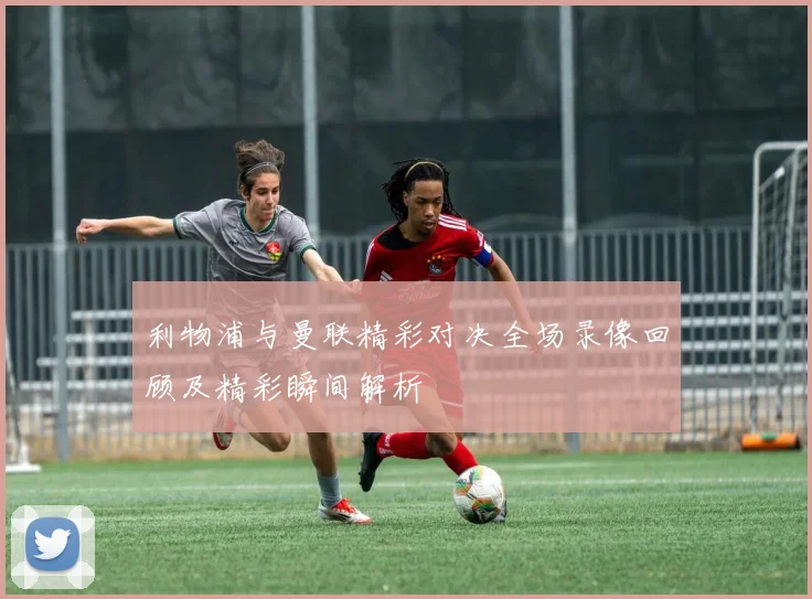 利物浦与曼联精彩对决全场录像回顾及精彩瞬间解析
