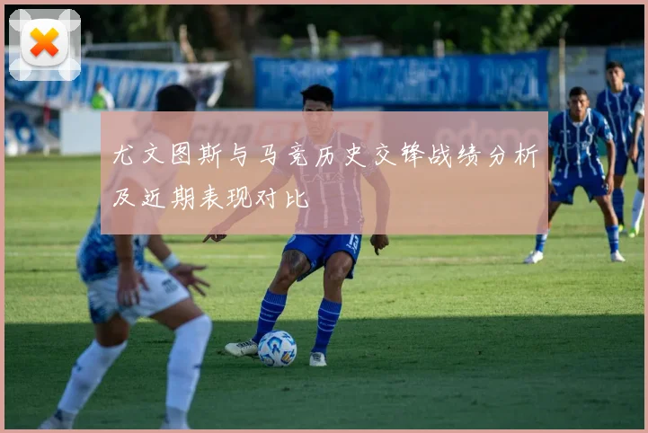 尤文图斯与马竞历史交锋战绩分析及近期表现对比