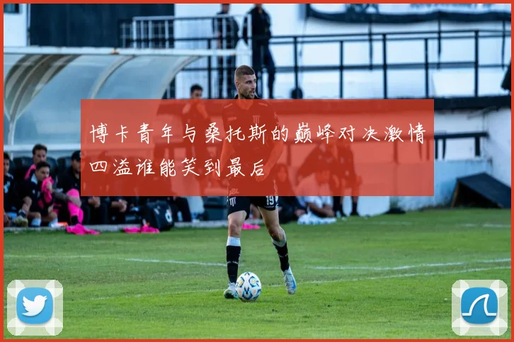 博卡青年与桑托斯的巅峰对决激情四溢谁能笑到最后