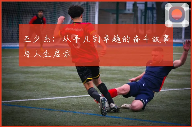 王少杰：从平凡到卓越的奋斗故事与人生启示