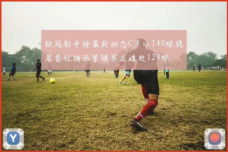 欧冠射手榜最新动态C罗以140球稳居首位梅西紧随其后追赶129球