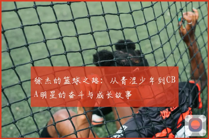 徐杰的篮球之路：从青涩少年到CBA明星的奋斗与成长故事