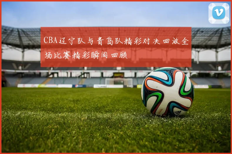 CBA辽宁队与青岛队精彩对决回放全场比赛精彩瞬间回顾