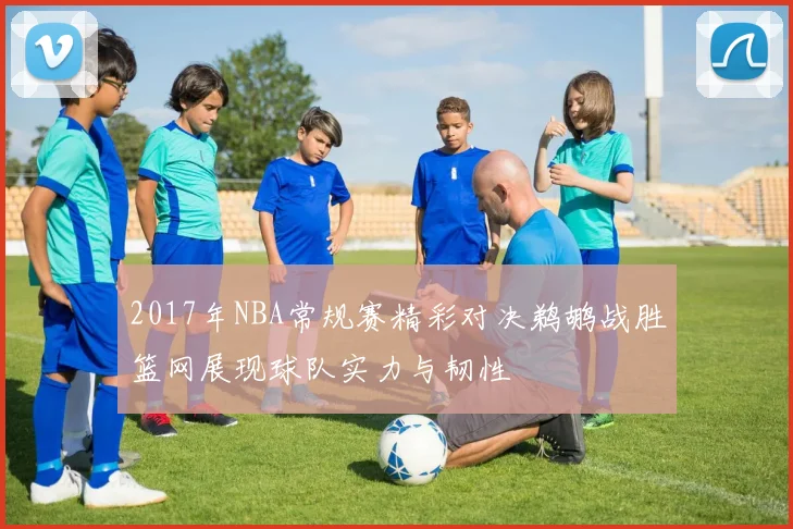 2017年NBA常规赛精彩对决鹈鹕战胜篮网展现球队实力与韧性