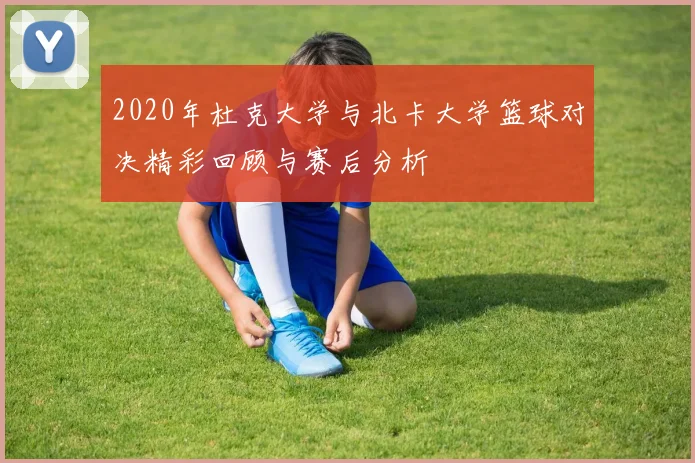 2020年杜克大学与北卡大学篮球对决精彩回顾与赛后分析