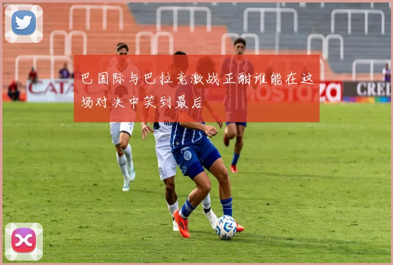 巴国际与巴拉竞激战正酣谁能在这场对决中笑到最后