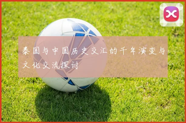 泰国与中国历史交汇的千年演变与文化交流探讨