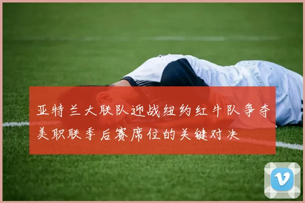 亚特兰大联队迎战纽约红牛队争夺美职联季后赛席位的关键对决
