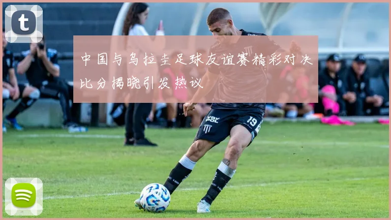 中国与乌拉圭足球友谊赛精彩对决比分揭晓引发热议