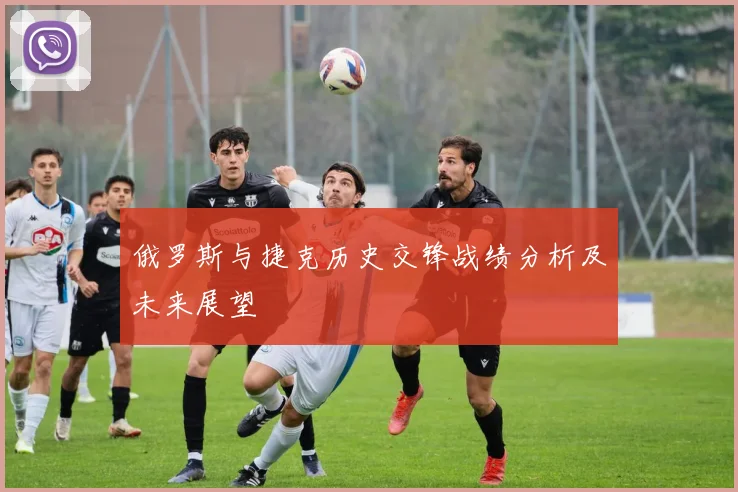 俄罗斯与捷克历史交锋战绩分析及未来展望