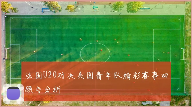 法国U20对决美国青年队精彩赛事回顾与分析