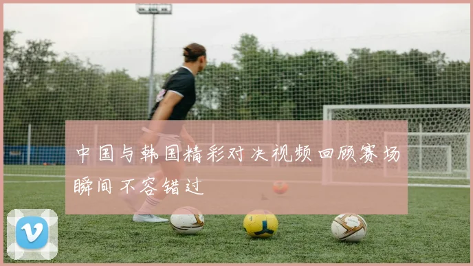 中国与韩国精彩对决视频回顾赛场瞬间不容错过
