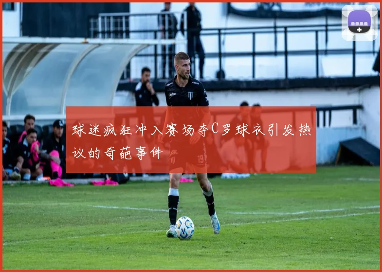 球迷疯狂冲入赛场夺C罗球衣引发热议的奇葩事件