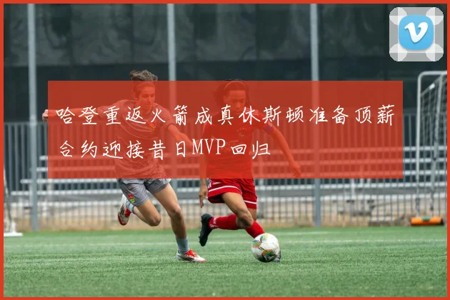 哈登重返火箭成真休斯顿准备顶薪合约迎接昔日MVP回归
