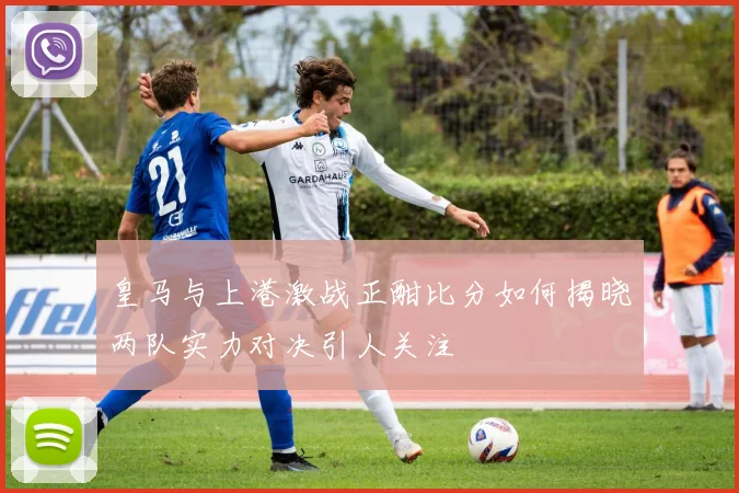 皇马与上港激战正酣比分如何揭晓两队实力对决引人关注