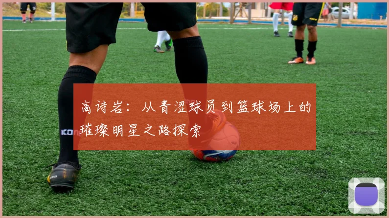 高诗岩：从青涩球员到篮球场上的璀璨明星之路探索