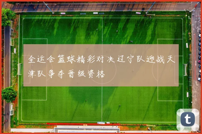 全运会篮球精彩对决辽宁队迎战天津队争夺晋级资格