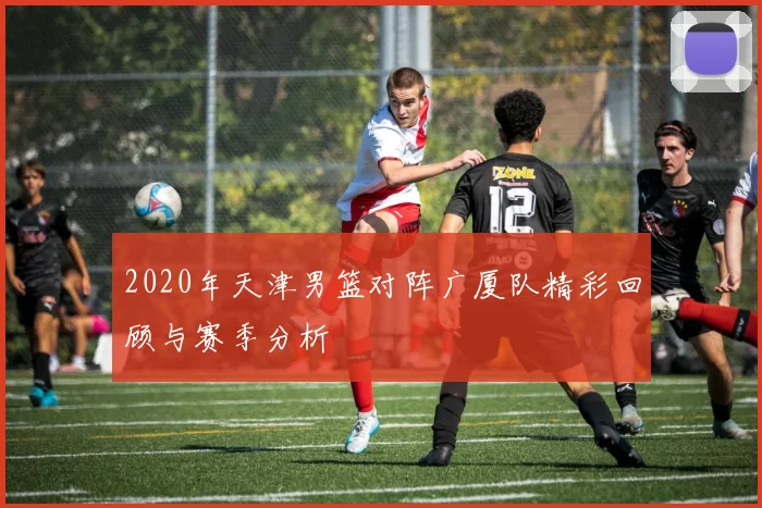 2020年天津男篮对阵广厦队精彩回顾与赛季分析