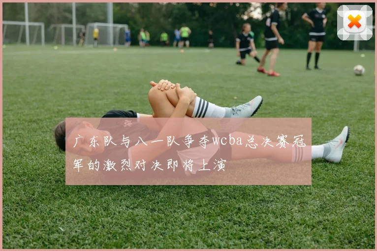 广东队与八一队争夺wcba总决赛冠军的激烈对决即将上演