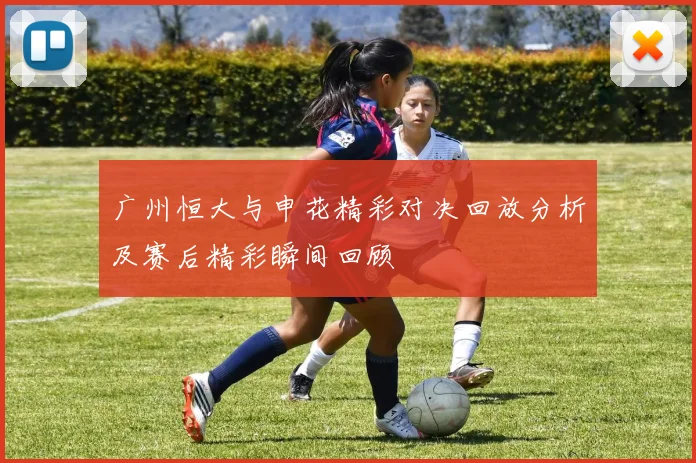 广州恒大与申花精彩对决回放分析及赛后精彩瞬间回顾
