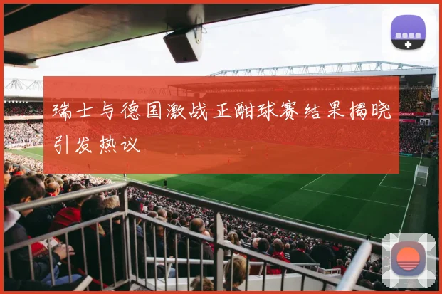 瑞士与德国激战正酣球赛结果揭晓引发热议
