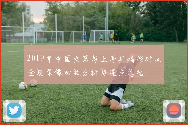 2019年中国女篮与土耳其精彩对决全场录像回放分析与亮点总结