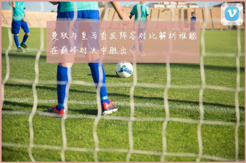 曼联与皇马首发阵容对比解析谁能在巅峰对决中胜出