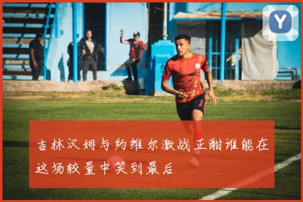 吉林汉姆与约维尔激战正酣谁能在这场较量中笑到最后