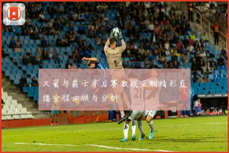 火箭与爵士季后赛激战正酣精彩直播全程回顾与分析
