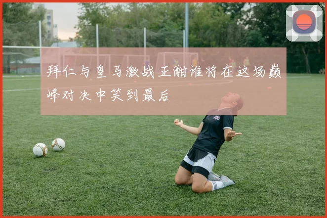 拜仁与皇马激战正酣谁将在这场巅峰对决中笑到最后