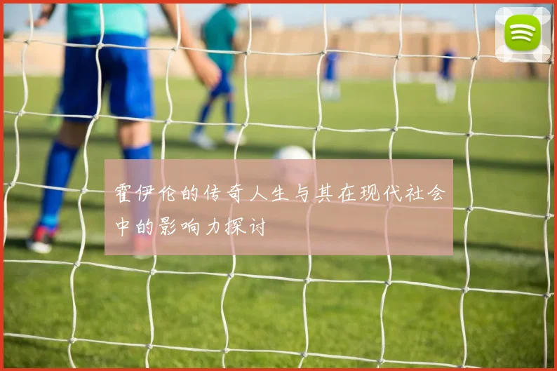 霍伊伦的传奇人生与其在现代社会中的影响力探讨
