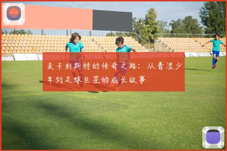 麦卡利斯特的传奇之路：从青涩少年到足球巨星的成长故事