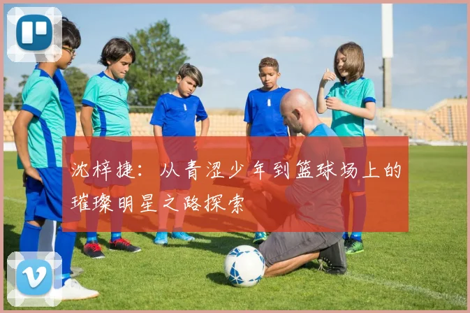 沈梓捷：从青涩少年到篮球场上的璀璨明星之路探索