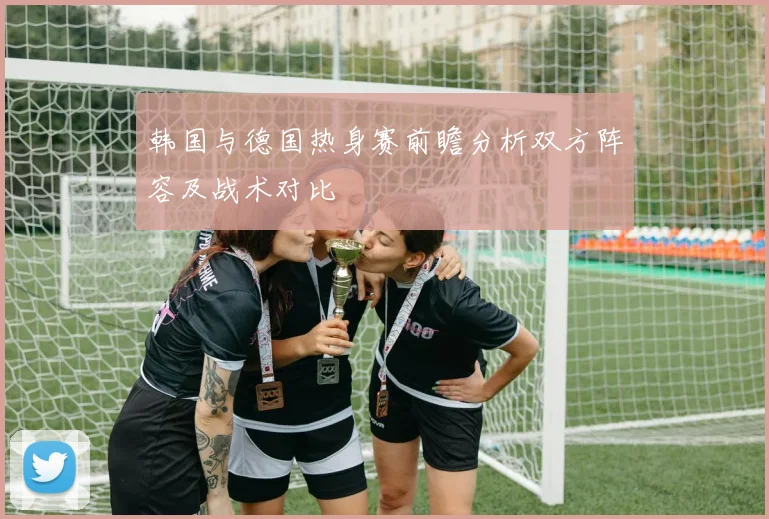 韩国与德国热身赛前瞻分析双方阵容及战术对比
