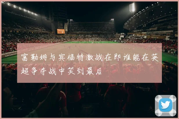 富勒姆与宾福特激战在即谁能在英超争夺战中笑到最后