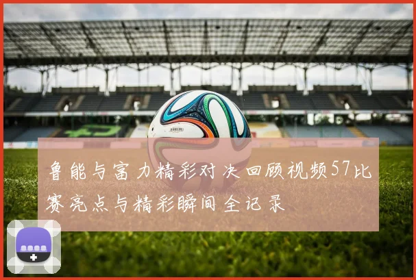 鲁能与富力精彩对决回顾视频57比赛亮点与精彩瞬间全记录