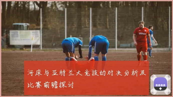 河床与亚特兰大竞技的对决分析及比赛前瞻探讨